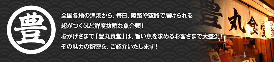 全国各地の漁港から、毎日、陸路や空路で届けられる超がつくほど鮮度抜群な魚介類！おかげさまで「豊丸食堂」は、旨い魚を求めるお客さまで大盛況！その魅力の秘密を、ご紹介いたします！