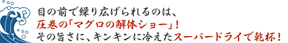 目の前で繰り広げられるのは、圧巻の「マグロの解体ショー」！その旨さに、キンキンに冷えたスーパードライで乾杯！